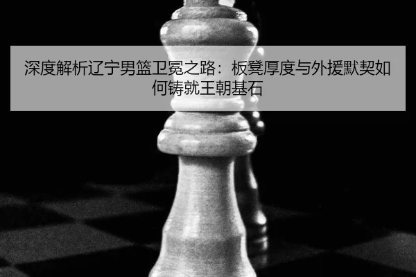 深度解析辽宁男篮卫冕之路：板凳厚度与外援默契如何铸就王朝基石