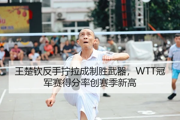 王楚钦反手拧拉成制胜武器，WTT冠军赛得分率创赛季新高