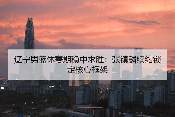 辽宁男篮休赛期稳中求胜：张镇麟续约锁定核心框架