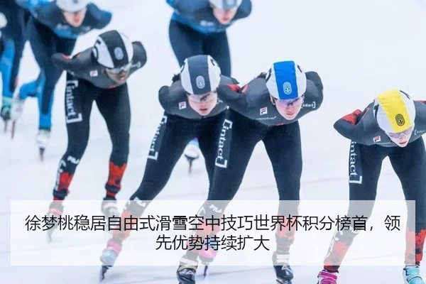 徐梦桃稳居自由式滑雪空中技巧世界杯积分榜首，领先优势持续扩大