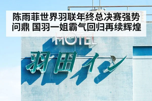陈雨菲世界羽联年终总决赛强势问鼎 国羽一姐霸气回归再续辉煌